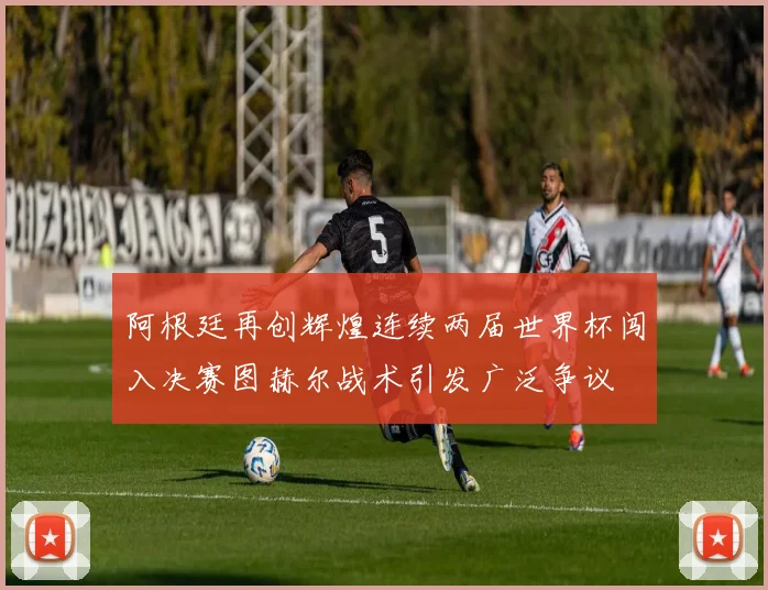阿根廷再创辉煌连续两届世界杯闯入决赛图赫尔战术引发广泛争议