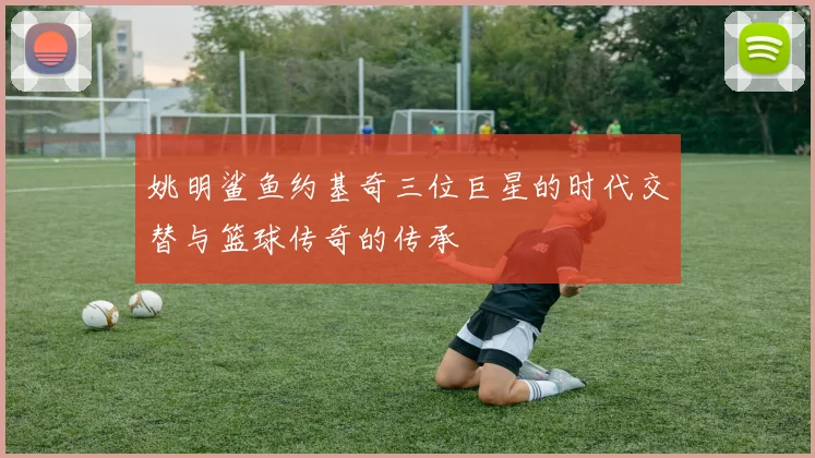 姚明鲨鱼约基奇三位巨星的时代交替与篮球传奇的传承
