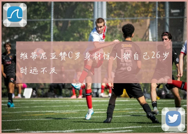 维蒂尼亚赞C罗身材惊人称自己26岁时远不及