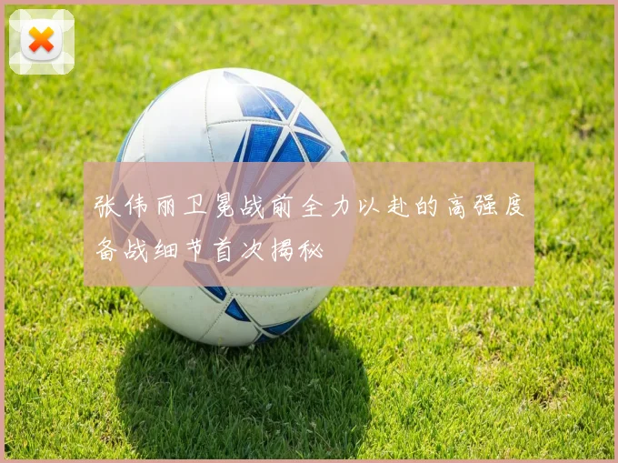 张伟丽卫冕战前全力以赴的高强度备战细节首次揭秘