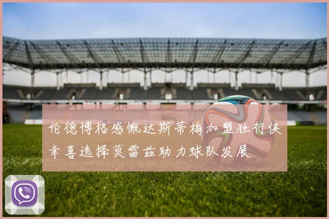 伦德博格感慨达斯蒂梅加盟独行侠幸喜选择莫雷兹助力球队发展