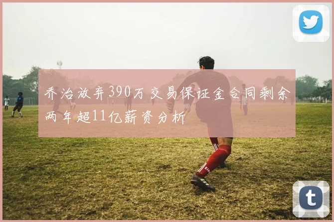 乔治放弃390万交易保证金合同剩余两年超11亿薪资分析