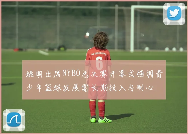 姚明出席NYBO总决赛开幕式强调青少年篮球发展需长期投入与耐心