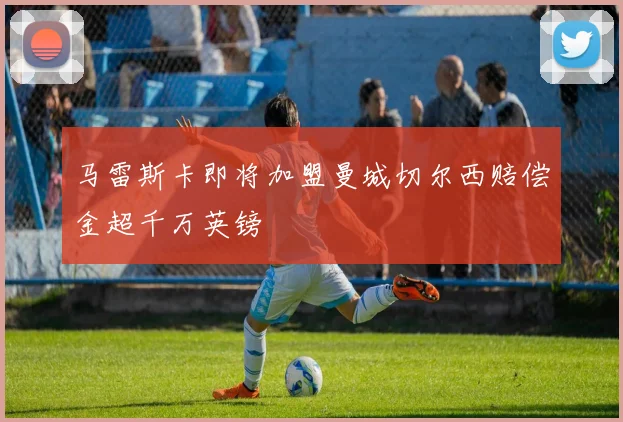 马雷斯卡即将加盟曼城切尔西赔偿金超千万英镑