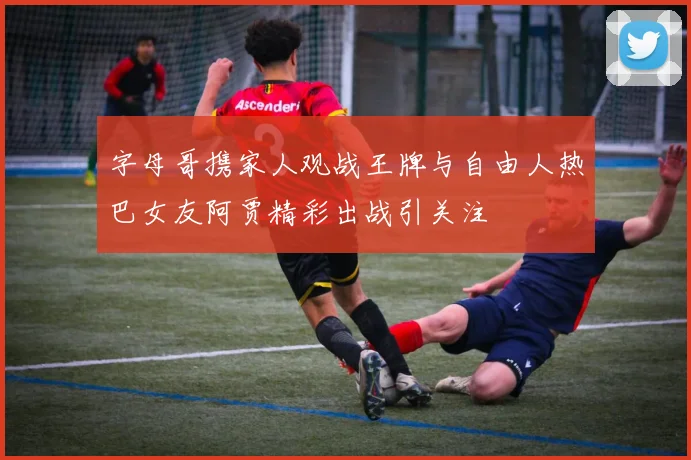 字母哥携家人观战王牌与自由人热巴女友阿贾精彩出战引关注
