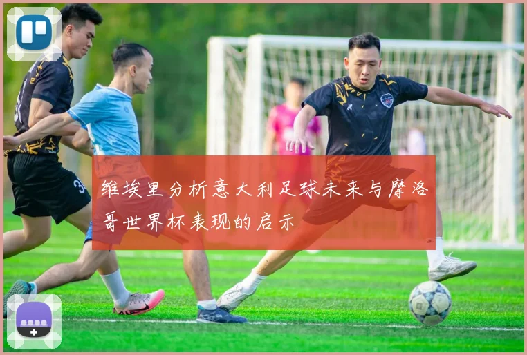 维埃里分析意大利足球未来与摩洛哥世界杯表现的启示