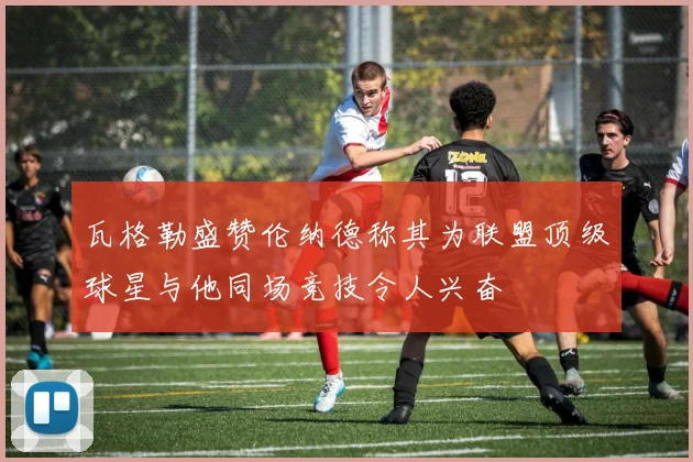 瓦格勒盛赞伦纳德称其为联盟顶级球星与他同场竞技令人兴奋