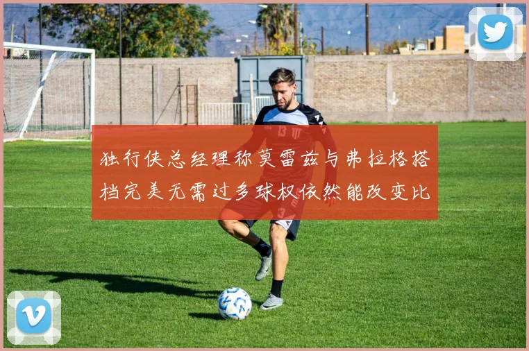 独行侠总经理称莫雷兹与弗拉格搭档完美无需过多球权依然能改变比赛局势