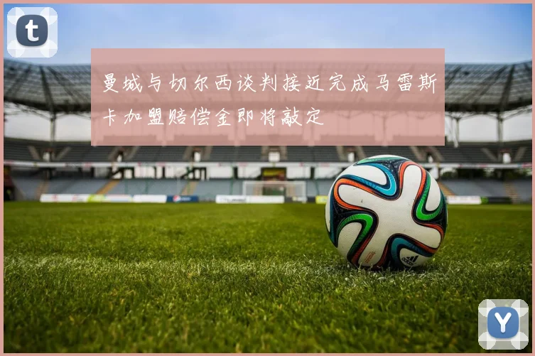 曼城与切尔西谈判接近完成马雷斯卡加盟赔偿金即将敲定