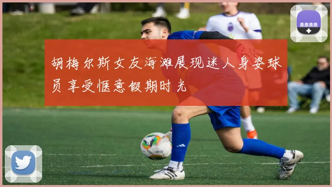 胡梅尔斯女友海滩展现迷人身姿球员享受惬意假期时光