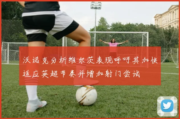 沃诺克分析维尔茨表现呼吁其加快适应英超节奏并增加射门尝试