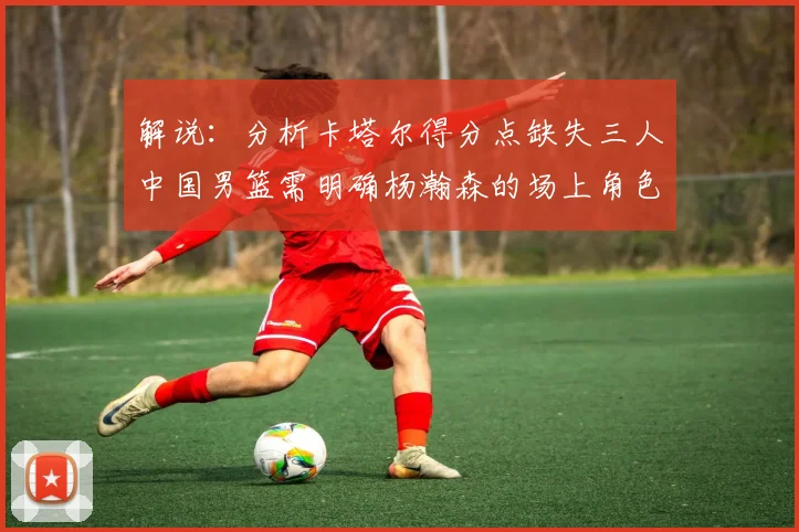 解说：分析卡塔尔得分点缺失三人中国男篮需明确杨瀚森的场上角色