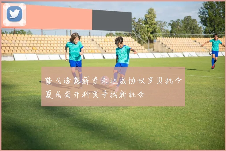 隆戈透露薪资未达成协议罗贝托今夏或离开科莫寻找新机会