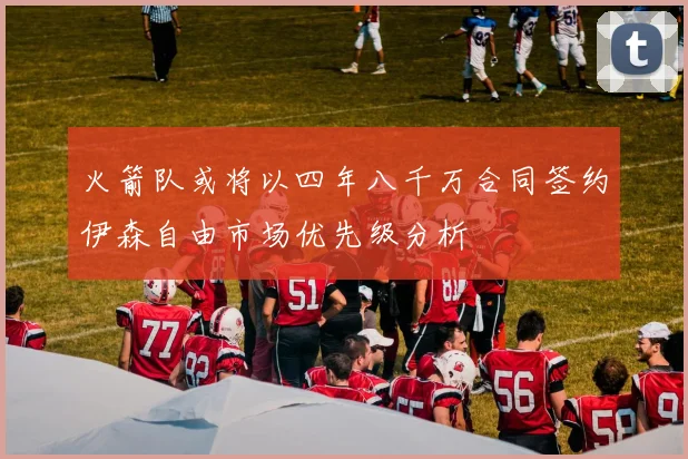 火箭队或将以四年八千万合同签约伊森自由市场优先级分析