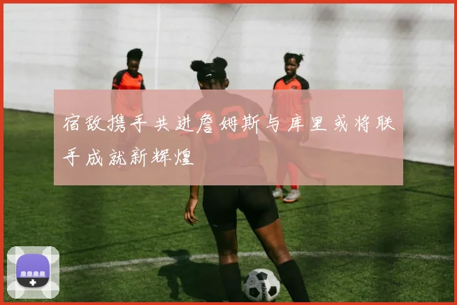 宿敌携手共进詹姆斯与库里或将联手成就新辉煌