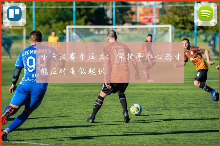 小卡谈赛季压力：保持平和心态才能应对高低起伏