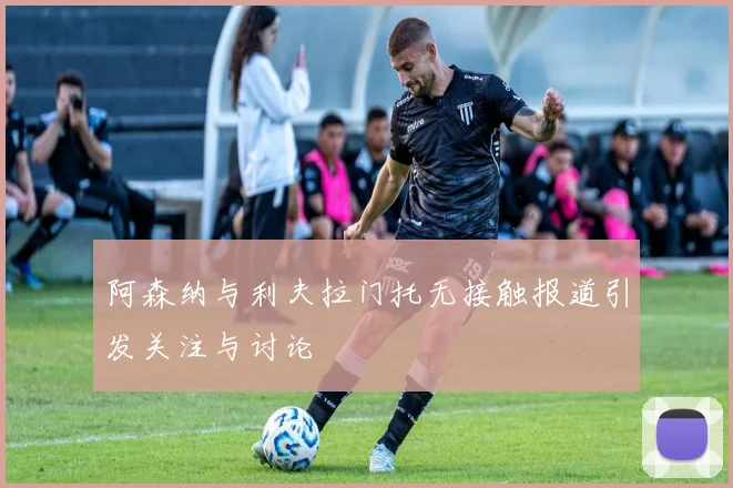 阿森纳与利夫拉门托无接触报道引发关注与讨论