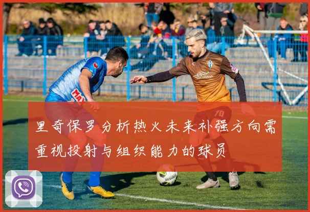 里奇保罗分析热火未来补强方向需重视投射与组织能力的球员