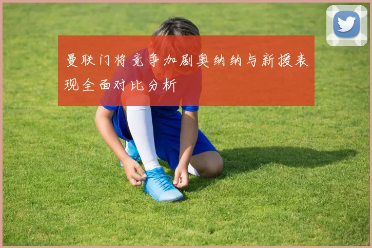 曼联门将竞争加剧奥纳纳与新援表现全面对比分析