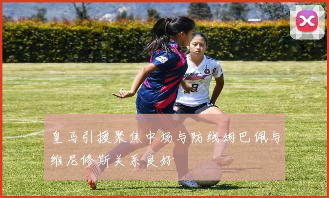 皇马引援聚焦中场与防线姆巴佩与维尼修斯关系良好