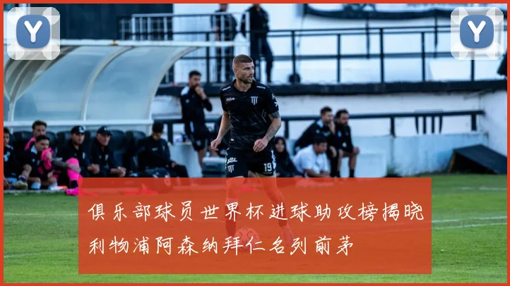 俱乐部球员世界杯进球助攻榜揭晓利物浦阿森纳拜仁名列前茅