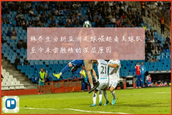 韩乔生分析亚洲足球崛起南美球队至今未尝胜绩的深层原因