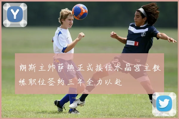 朗斯主帅萨热正式接任水晶宫主教练职位签约三年全力以赴