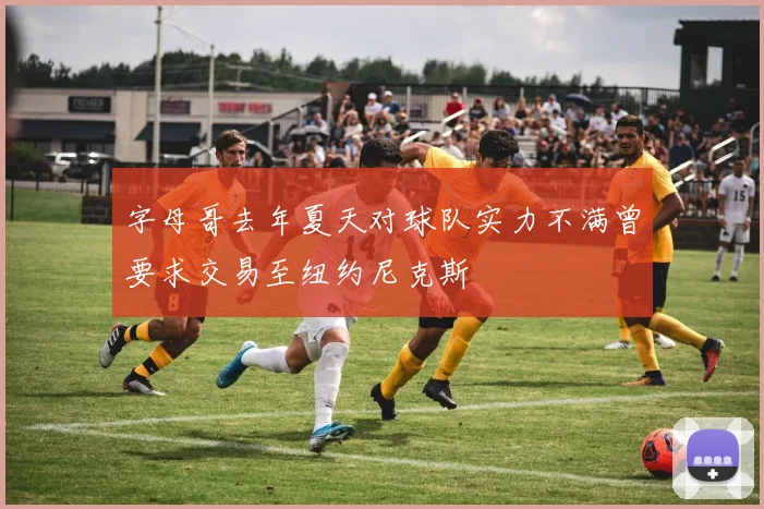 字母哥去年夏天对球队实力不满曾要求交易至纽约尼克斯