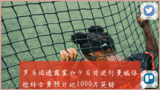 罗马诺透露蒙加今日将进行曼城体检转会费预计达1000万英镑