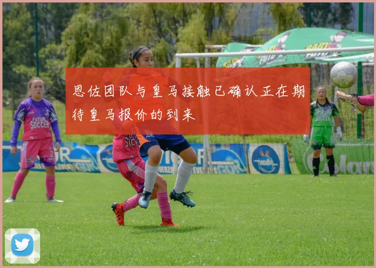 恩佐团队与皇马接触已确认正在期待皇马报价的到来