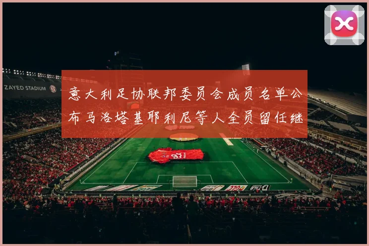 意大利足协联邦委员会成员名单公布马洛塔基耶利尼等人全员留任继续服务