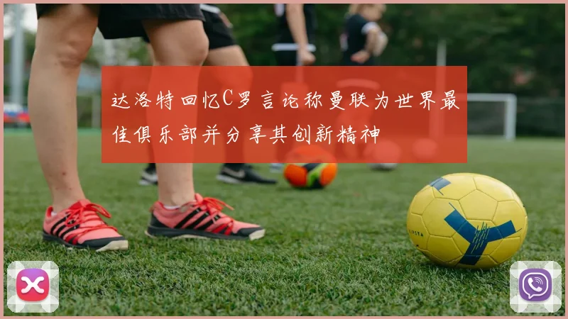 达洛特回忆C罗言论称曼联为世界最佳俱乐部并分享其创新精神